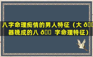 八字命理痴情的男人特征（大 🐅 器晚成的八 🐠 字命理特征）